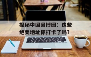 探秘中国园博园：这些绝美地址你打卡了吗？