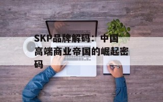SKP品牌解码：中国高端商业帝国的崛起密码