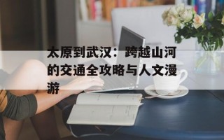 太原到武汉：跨越山河的交通全攻略与人文漫游