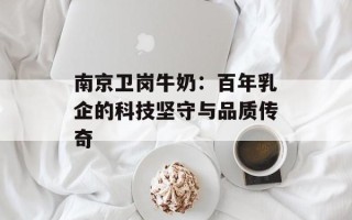 南京卫岗牛奶：百年乳企的科技坚守与品质传奇