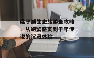 梁子湖生态旅游全攻略：从螃蟹盛宴到千年传说的沉浸体验