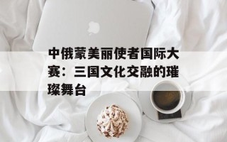 中俄蒙美丽使者国际大赛：三国文化交融的璀璨舞台