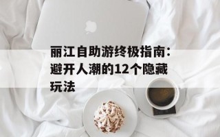 丽江自助游终极指南：避开人潮的12个隐藏玩法