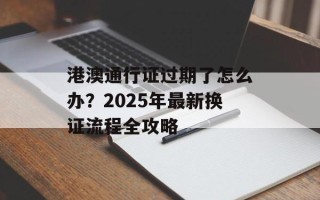 港澳通行证过期了怎么办？2025年最新换证流程全攻略