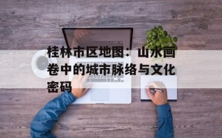 桂林市区地图：山水画卷中的城市脉络与文化密码