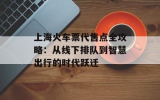 上海火车票代售点全攻略：从线下排队到智慧出行的时代跃迁