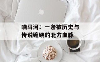响马河：一条被历史与传说缠绕的北方血脉