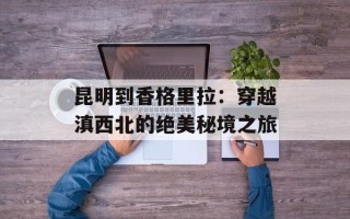 昆明到香格里拉：穿越滇西北的绝美秘境之旅