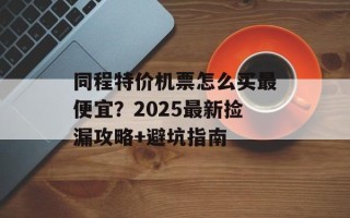 同程特价机票怎么买最便宜？2025最新捡漏攻略+避坑指南