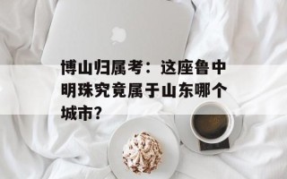 博山归属考：这座鲁中明珠究竟属于山东哪个城市？