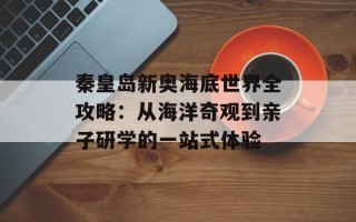 秦皇岛新奥海底世界全攻略：从海洋奇观到亲子研学的一站式体验