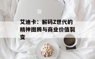 艾迪卡：解码Z世代的精神图腾与商业价值裂变