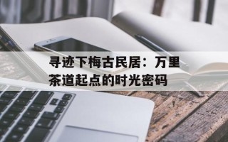 寻迹下梅古民居：万里茶道起点的时光密码