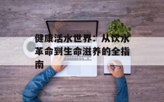 健康活水世界：从饮水革命到生命滋养的全指南