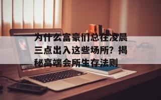 为什么富豪们总在凌晨三点出入这些场所？揭秘高端会所生存法则