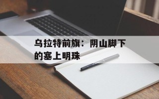 乌拉特前旗：阴山脚下的塞上明珠