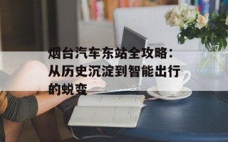 烟台汽车东站全攻略：从历史沉淀到智能出行的蜕变