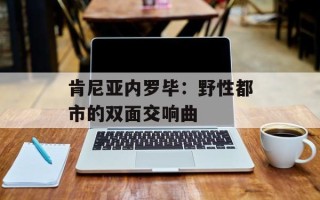 肯尼亚内罗毕：野性都市的双面交响曲