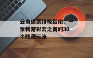 云南通票终极指南：一票畅游彩云之南的30个隐藏玩法