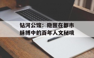 钻河公馆：隐匿在都市脉搏中的百年人文秘境