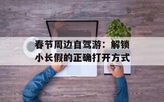 春节周边自驾游：解锁小长假的正确打开方式