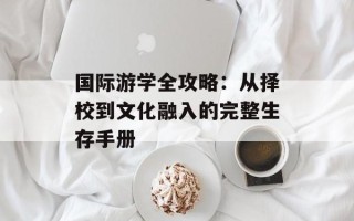 国际游学全攻略：从择校到文化融入的完整生存手册