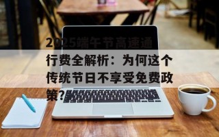 2025端午节高速通行费全解析：为何这个传统节日不享受免费政策？