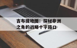 吉布提地图：探秘非洲之角的战略十字路口