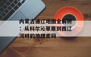 内蒙古通辽地图全解析：从科尔沁草原到西辽河畔的地理密码
