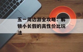 五一周边游全攻略：解锁小长假的高性价比玩法