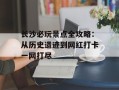 长沙必玩景点全攻略：从历史遗迹到网红打卡一网打尽
