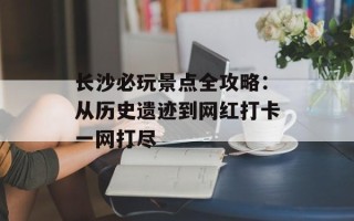 长沙必玩景点全攻略：从历史遗迹到网红打卡一网打尽