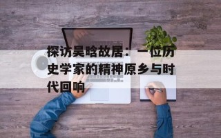 探访吴晗故居：一位历史学家的精神原乡与时代回响