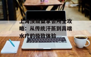 上海顶级桑拿会所全攻略：从传统汗蒸到高端水疗的极致体验