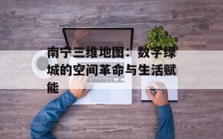 南宁三维地图：数字绿城的空间革命与生活赋能