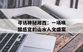 寻访神秘湘西：一场唤醒感官的山水人文盛宴