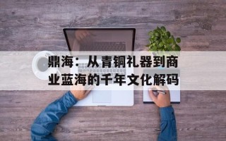 鼎海：从青铜礼器到商业蓝海的千年文化解码
