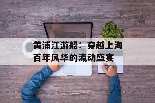 黄浦江游船：穿越上海百年风华的流动盛宴-第1张图片-