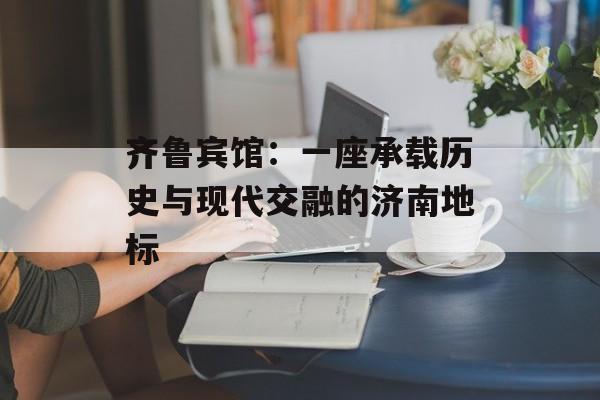 齐鲁宾馆：一座承载历史与现代交融的济南地标-第1张图片-