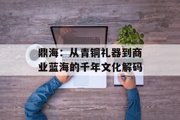 鼎海：从青铜礼器到商业蓝海的千年文化解码-第1张图片-