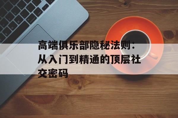 高端俱乐部隐秘法则：从入门到精通的顶层社交密码-第1张图片-