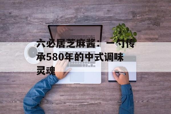 六必居芝麻酱：一勺传承580年的中式调味灵魂-第1张图片-