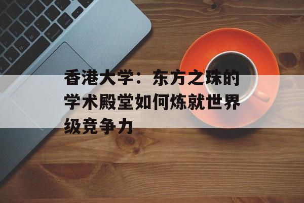 香港大学：东方之珠的学术殿堂如何炼就世界级竞争力-第1张图片-