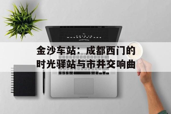 金沙车站：成都西门的时光驿站与市井交响曲-第1张图片-