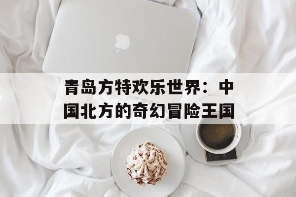 青岛方特欢乐世界:中国北方的奇幻冒险王国-第1张图片- 青岛方特欢乐世界:中国北方的奇幻冒险王国-第1张图片-