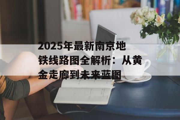 2025年最新南京地铁线路图全解析：从黄金走廊到未来蓝图-第1张图片-
