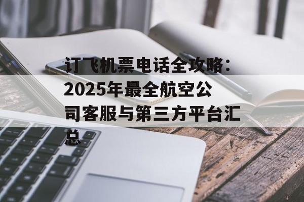 订飞机票电话全攻略：2025年最全航空公司客服与第三方平台汇总-第1张图片-