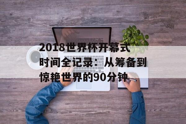 2018世界杯开幕式时间全记录：从筹备到惊艳世界的90分钟-第1张图片-