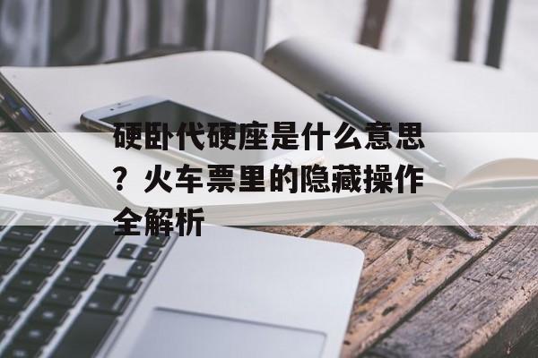 硬卧代硬座是什么意思？火车票里的隐藏操作全解析-第1张图片-
