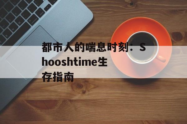 都市人的喘息时刻:Shooshtime生存指南-第1张图片- 都市人的喘息时刻:Shooshtime生存指南-第1张图片-